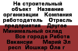 На строительный объект › Название организации ­ Компания-работодатель › Отрасль предприятия ­ Другое › Минимальный оклад ­ 35 000 - Все города Работа » Вакансии   . Марий Эл респ.,Йошкар-Ола г.